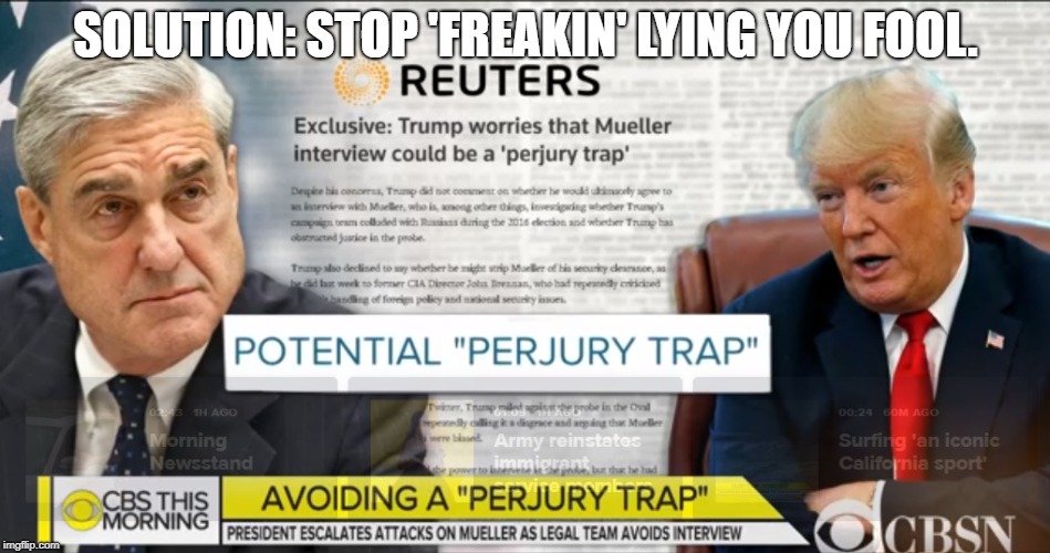 Message to Trump - Stop 'Freakin' lying you fool. They can only get you for perjury if you lie! | SOLUTION: STOP 'FREAKIN' LYING YOU FOOL. | image tagged in donald trump,trump,president trump | made w/ Imgflip meme maker