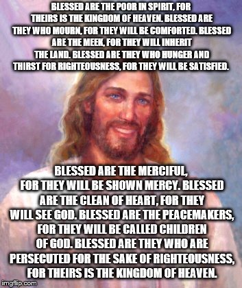 Smiling Jesus Meme | BLESSED ARE THE POOR IN SPIRIT, FOR THEIRS IS THE KINGDOM OF HEAVEN.
BLESSED ARE THEY WHO MOURN, FOR THEY WILL BE COMFORTED.
BLESSED ARE THE MEEK, FOR THEY WILL INHERIT THE LAND.
BLESSED ARE THEY WHO HUNGER AND THIRST FOR RIGHTEOUSNESS, FOR THEY WILL BE SATISFIED. BLESSED ARE THE MERCIFUL, FOR THEY WILL BE SHOWN MERCY.
BLESSED ARE THE CLEAN OF HEART, FOR THEY WILL SEE GOD.
BLESSED ARE THE PEACEMAKERS, FOR THEY WILL BE CALLED CHILDREN OF GOD.
BLESSED ARE THEY WHO ARE PERSECUTED FOR THE SAKE OF RIGHTEOUSNESS, FOR THEIRS IS THE KINGDOM OF HEAVEN. | image tagged in memes,smiling jesus | made w/ Imgflip meme maker
