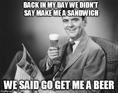 BACK IN MY DAY WE DIDN'T SAY MAKE ME A SANDWICH WE SAID GO GET ME A BEER | made w/ Imgflip meme maker