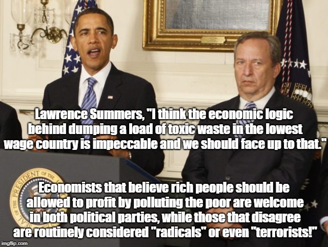 Polluting for profit from both parties! | Lawrence Summers, "I think the economic logic behind dumping a load of toxic waste in the lowest wage country is impeccable and we should face up to that."; Economists that believe rich people should be allowed to profit by polluting the poor are welcome in both political parties, while those that disagree are routinely considered "radicals" or even "terrorists!" | image tagged in barack obama,lawrence summers,politics,pollution,environment | made w/ Imgflip meme maker