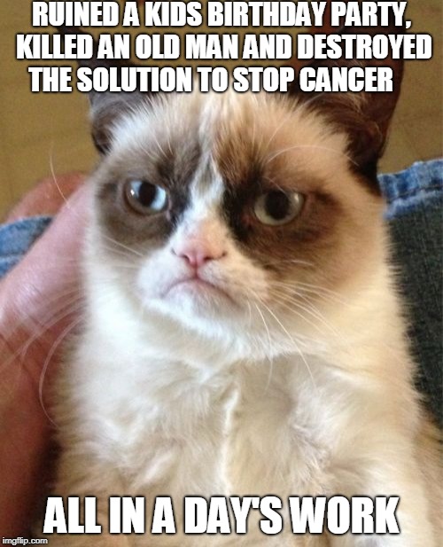 Grumpy Cat | RUINED A KIDS BIRTHDAY PARTY, KILLED AN OLD MAN AND DESTROYED THE SOLUTION TO STOP CANCER; ALL IN A DAY'S WORK | image tagged in memes,grumpy cat | made w/ Imgflip meme maker