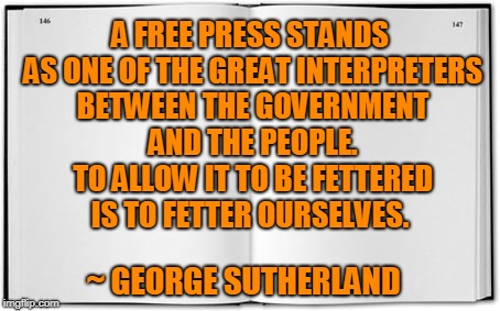 George Sutherland Freedom of Press | A FREE PRESS STANDS AS ONE OF THE GREAT INTERPRETERS BETWEEN THE GOVERNMENT AND THE PEOPLE. TO ALLOW IT TO BE FETTERED IS TO FETTER OURSELVES. ~ GEORGE SUTHERLAND | image tagged in freedom of the press,freedom of speech,freedom | made w/ Imgflip meme maker
