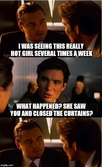 Inception Meme | I WAS SEEING THIS REALLY HOT GIRL SEVERAL TIMES A WEEK; WHAT HAPPENED? SHE SAW YOU AND CLOSED THE CURTAINS? | image tagged in memes,inception | made w/ Imgflip meme maker