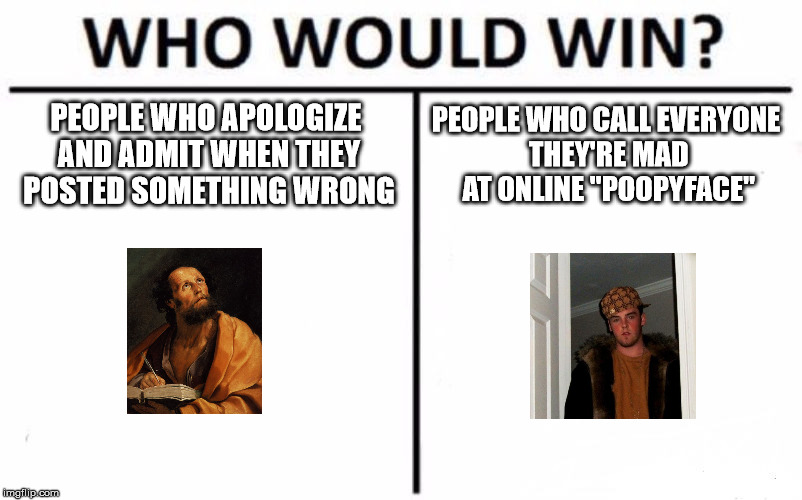 Who Would Win? Meme | PEOPLE WHO APOLOGIZE AND ADMIT WHEN THEY POSTED SOMETHING WRONG PEOPLE WHO CALL EVERYONE THEY'RE MAD AT ONLINE "POOPYFACE" | image tagged in memes,who would win | made w/ Imgflip meme maker