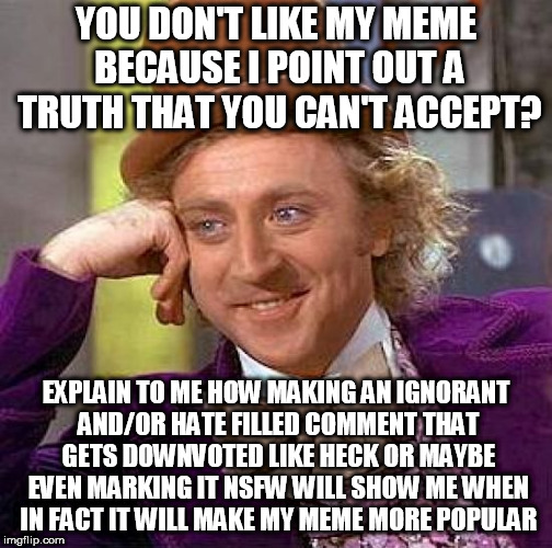 In regards to my most recent Double D facts meme. Idk if that user marked it NSFW. That's why I said maybe. | YOU DON'T LIKE MY MEME BECAUSE I POINT OUT A TRUTH THAT YOU CAN'T ACCEPT? EXPLAIN TO ME HOW MAKING AN IGNORANT AND/OR HATE FILLED COMMENT THAT GETS DOWNVOTED LIKE HECK OR MAYBE EVEN MARKING IT NSFW WILL SHOW ME WHEN IN FACT IT WILL MAKE MY MEME MORE POPULAR | image tagged in memes,creepy condescending wonka | made w/ Imgflip meme maker
