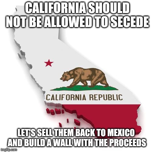 California | CALIFORNIA SHOULD NOT BE ALLOWED TO SECEDE LET'S SELL THEM BACK TO MEXICO AND BUILD A WALL WITH THE PROCEEDS | image tagged in california | made w/ Imgflip meme maker