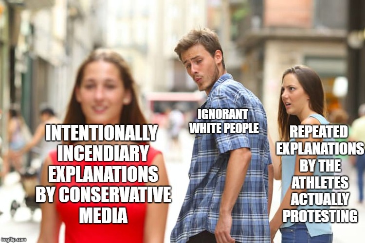 Distracted Boyfriend | IGNORANT WHITE PEOPLE; REPEATED EXPLANATIONS BY THE ATHLETES ACTUALLY PROTESTING; INTENTIONALLY INCENDIARY EXPLANATIONS BY CONSERVATIVE MEDIA | image tagged in memes,distracted boyfriend | made w/ Imgflip meme maker