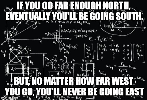 Strange huh? | IF YOU GO FAR ENOUGH NORTH, EVENTUALLY YOU'LL BE GOING SOUTH. BUT, NO MATTER HOW FAR WEST YOU GO, YOU'LL NEVER BE GOING EAST | image tagged in complicated math | made w/ Imgflip meme maker