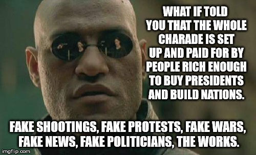 Matrix Morpheus Meme | WHAT IF TOLD YOU THAT THE WHOLE CHARADE IS SET UP AND PAID FOR BY PEOPLE RICH ENOUGH TO BUY PRESIDENTS AND BUILD NATIONS. FAKE SHOOTINGS, FA | image tagged in memes,matrix morpheus | made w/ Imgflip meme maker