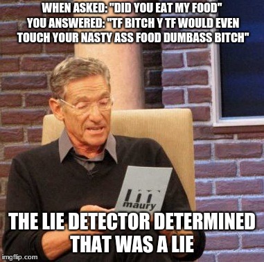Maury Lie Detector Meme | WHEN ASKED: "DID YOU EAT MY FOOD" YOU ANSWERED: "TF BITCH Y TF WOULD EVEN TOUCH YOUR NASTY ASS FOOD DUMBASS BITCH"; THE LIE DETECTOR DETERMINED THAT WAS A LIE | image tagged in memes,maury lie detector | made w/ Imgflip meme maker