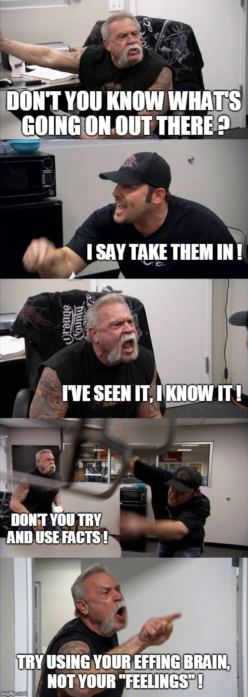 American Chopper Argument | DON'T YOU KNOW WHAT'S GOING ON OUT THERE ? I SAY TAKE THEM IN ! I'VE SEEN IT, I KNOW IT ! DON'T YOU TRY AND USE FACTS ! TRY USING YOUR EFFING BRAIN, NOT YOUR "FEELINGS" ! | image tagged in memes,american chopper argument | made w/ Imgflip meme maker