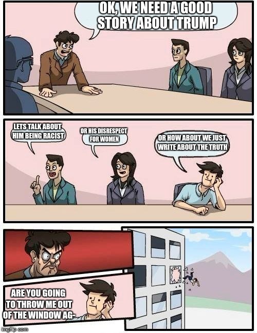 Boardroom Meeting Suggestion Meme | OK, WE NEED A GOOD STORY ABOUT TRUMP; LETS TALK ABOUT HIM BEING RACIST; OR HIS DISRESPECT FOR WOMEN; OR HOW ABOUT WE JUST WRITE ABOUT THE TRUTH; ARE YOU GOING TO THROW ME OUT OF THE WINDOW AG- | image tagged in memes,boardroom meeting suggestion | made w/ Imgflip meme maker