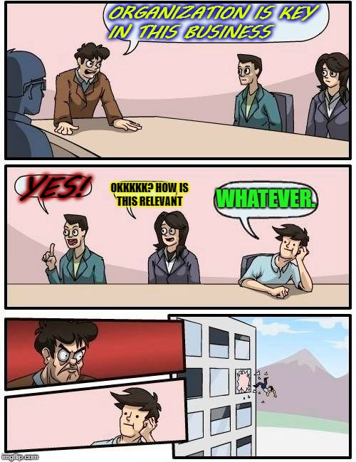 Boardroom Meeting Suggestion Meme | ORGANIZATION IS KEY IN THIS BUSINESS; OKKKKK? HOW IS THIS RELEVANT; YES! WHATEVER. | image tagged in memes,boardroom meeting suggestion | made w/ Imgflip meme maker