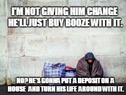 spare change please | I'M NOT GIVING HIM CHANGE HE'LL JUST BUY BOOZE WITH IT. NO? HE'S GONNA PUT  A DEPOSIT ON  A HOUSE 
 AND TURN HIS LIFE  AROUND WITH IT. | image tagged in homeless,that would be great,be kind | made w/ Imgflip meme maker