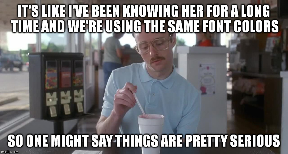 Napoleon Dynamite Pretty Serious | IT'S LIKE I'VE BEEN KNOWING HER FOR A LONG TIME AND WE'RE USING THE SAME FONT COLORS SO ONE MIGHT SAY THINGS ARE PRETTY SERIOUS | image tagged in napoleon dynamite pretty serious | made w/ Imgflip meme maker