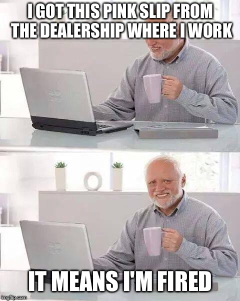 Hide the Pain Harold | I GOT THIS PINK SLIP FROM THE DEALERSHIP WHERE I WORK; IT MEANS I'M FIRED | image tagged in memes,hide the pain harold | made w/ Imgflip meme maker