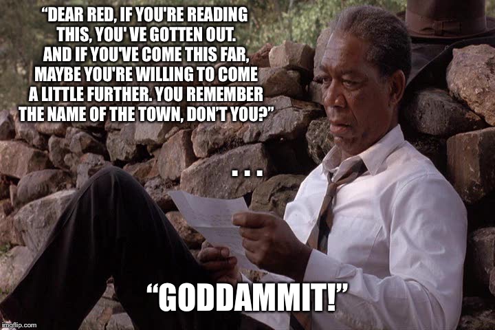 “DEAR RED, IF YOU'RE READING THIS, YOU' VE GOTTEN OUT. AND IF YOU'VE COME THIS FAR, MAYBE YOU'RE WILLING TO COME A LITTLE FURTHER. YOU REMEMBER THE NAME OF THE TOWN, DON’T YOU?”; . . . “GODDAMMIT!” | image tagged in andys letter | made w/ Imgflip meme maker