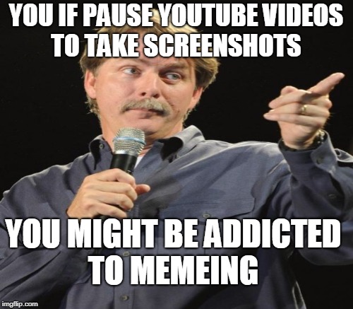 It's time for an intervention.   | YOU IF PAUSE YOUTUBE VIDEOS TO TAKE SCREENSHOTS; YOU MIGHT BE ADDICTED TO MEMEING | image tagged in jeff foxworthy,you might be a meme addict,meme addict,memes | made w/ Imgflip meme maker