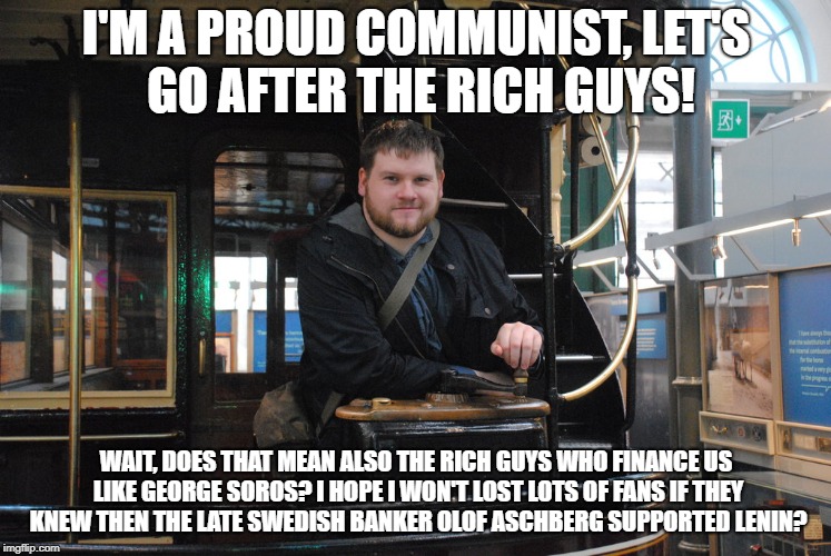 I'M A PROUD COMMUNIST, LET'S GO AFTER THE RICH GUYS! WAIT, DOES THAT MEAN ALSO THE RICH GUYS WHO FINANCE US LIKE GEORGE SOROS? I HOPE I WON'T LOST LOTS OF FANS IF THEY KNEW THEN THE LATE SWEDISH BANKER OLOF ASCHBERG SUPPORTED LENIN? | image tagged in party9999999 | made w/ Imgflip meme maker