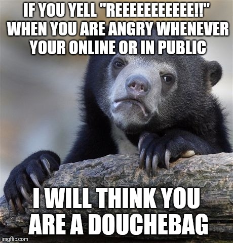 Confession Bear | IF YOU YELL "REEEEEEEEEEE!!" WHEN YOU ARE ANGRY WHENEVER YOUR ONLINE OR IN PUBLIC; I WILL THINK YOU ARE A DOUCHEBAG | image tagged in memes,confession bear | made w/ Imgflip meme maker