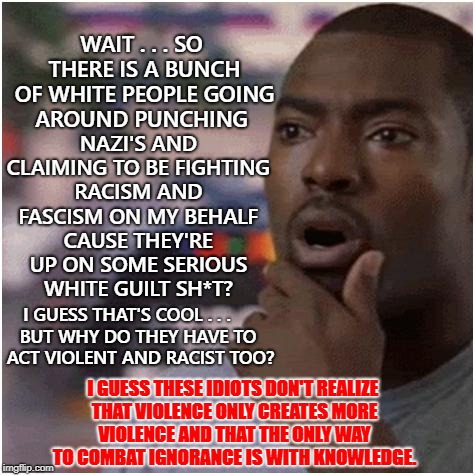 Shocked black guy | NAZI'S AND CLAIMING TO BE FIGHTING RACISM AND FASCISM ON MY BEHALF CAUSE THEY'RE UP ON SOME SERIOUS WHITE GUILT SH*T? WAIT . . . SO THERE IS A BUNCH OF WHITE PEOPLE GOING AROUND PUNCHING; I GUESS THAT'S COOL . . . BUT WHY DO THEY HAVE TO ACT VIOLENT AND RACIST TOO? I GUESS THESE IDIOTS DON'T REALIZE THAT VIOLENCE ONLY CREATES MORE VIOLENCE AND THAT THE ONLY WAY TO COMBAT IGNORANCE IS WITH KNOWLEDGE. | image tagged in shocked black guy | made w/ Imgflip meme maker