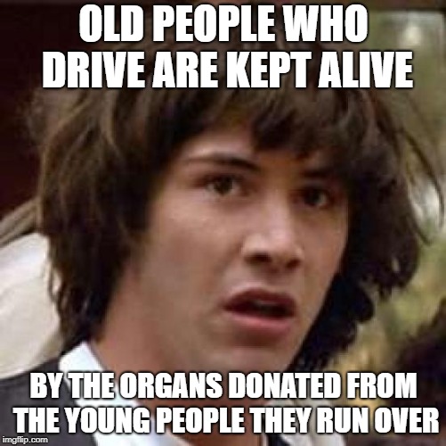 It's scary but it's true | OLD PEOPLE WHO DRIVE ARE KEPT ALIVE; BY THE ORGANS DONATED FROM THE YOUNG PEOPLE THEY RUN OVER | image tagged in memes,conspiracy keanu | made w/ Imgflip meme maker