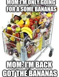 I'm filled to the top with food | MOM:I'M ONLY GOING FOR A SOME BANANAS; MOM: I'M BACK GOT THE BANANAS | image tagged in i'm filled to the top with food | made w/ Imgflip meme maker