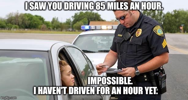 85 miles an hour | I SAW YOU DRIVING 85 MILES AN HOUR. IMPOSSIBLE.  I HAVEN'T DRIVEN FOR AN HOUR YET. | image tagged in police | made w/ Imgflip meme maker