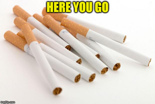 cigarettes | HERE YOU GO | image tagged in cigarettes | made w/ Imgflip meme maker