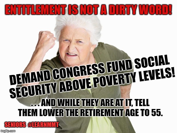 Angry senior woman | ENTITLEMENT IS NOT A DIRTY WORD! DEMAND CONGRESS FUND SOCIAL SECURITY ABOVE POVERTY LEVELS! . . . AND WHILE THEY ARE AT IT, TELL THEM LOWER THE RETIREMENT AGE TO 55. SENIORS  #LEARNMMT | image tagged in angry senior woman | made w/ Imgflip meme maker