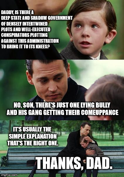 Finding Neverland Meme | DADDY, IS THERE A DEEP STATE AND SHADOW GOVERNMENT OF DENSELY INTERTWINED PLOTS AND WELL-EXECUTED CONSPIRATORS PLOTTING AGAINST THIS ADMINISTRATION TO BRING IT TO ITS KNEES? NO, SON, THERE'S JUST ONE LYING BULLY AND HIS GANG GETTING THEIR COMEUPPANCE; IT'S USUALLY THE SIMPLE EXPLANATION THAT'S THE RIGHT ONE. THANKS, DAD. | image tagged in memes,finding neverland | made w/ Imgflip meme maker