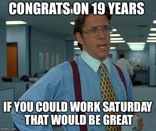 That Would Be Great | CONGRATS ON 19 YEARS; IF YOU COULD WORK SATURDAY THAT WOULD BE GREAT | image tagged in memes,that would be great | made w/ Imgflip meme maker