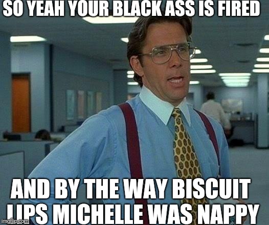 That Would Be Great | SO YEAH YOUR BLACK ASS IS FIRED; AND BY THE WAY BISCUIT LIPS MICHELLE WAS NAPPY | image tagged in memes,that would be great | made w/ Imgflip meme maker