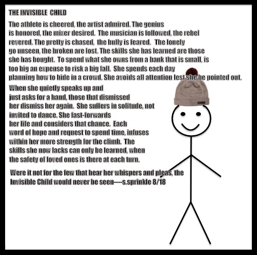 Be Like Bill | THE INVISIBLE  CHILD; The athlete is cheered,
the artist admired.
The genius is honored,
the mixer desired.

The musician is followed,
the rebel revered.
The pretty is chased, 
the bully is feared.


The lonely go unseen,
the broken are lost.
The skills she has learned
are those she has bought.

To spend what she owns
from a bank that is small,
is too big an expense
to risk a big fall.

She spends each day planning
how to hide in a crowd.
She avoids all attention
lest she be pointed out. When she quietly speaks up
and just asks for a hand,
those that dismissed her
dismiss her again.

She suffers in solitude,
not invited to dance.
She fast-forwards her life
and considers that chance.

Each word of hope
and request to spend time,
infuses within her
more strength for the climb.

The skills she now lacks
can only be learned,
when the safety of loved ones
is there at each turn. Were it not for the few
that hear her whispers and pleas,
the Invisible Child
would never be seen----s.sprinkle 8/18 | image tagged in memes,be like bill | made w/ Imgflip meme maker
