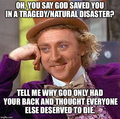 Creepy Condescending Wonka Meme | OH, YOU SAY GOD SAVED YOU IN A TRAGEDY/NATURAL DISASTER? TELL ME WHY GOD ONLY HAD YOUR BACK AND THOUGHT EVERYONE ELSE DESERVED TO DIE. | image tagged in memes,creepy condescending wonka | made w/ Imgflip meme maker