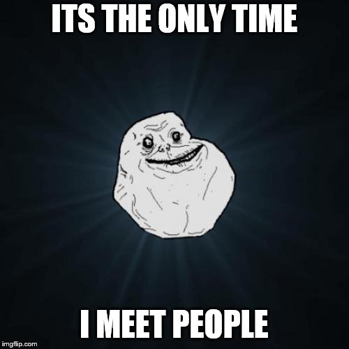 Forever Alone Meme | ITS THE ONLY TIME I MEET PEOPLE | image tagged in memes,forever alone | made w/ Imgflip meme maker