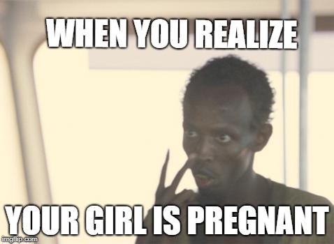 I'm The Captain Now Meme | WHEN YOU REALIZE; YOUR GIRL IS PREGNANT | image tagged in memes,i'm the captain now | made w/ Imgflip meme maker