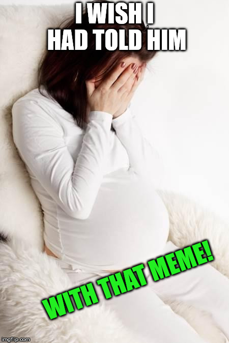 pregnant hormonal | I WISH I HAD TOLD HIM WITH THAT MEME! | image tagged in pregnant hormonal | made w/ Imgflip meme maker