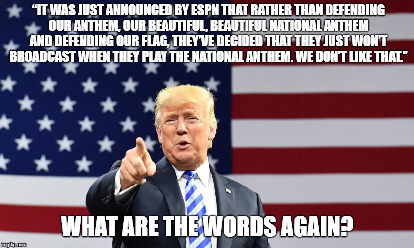 Trump Anthem | “IT WAS JUST ANNOUNCED BY ESPN THAT RATHER THAN DEFENDING OUR ANTHEM, OUR BEAUTIFUL, BEAUTIFUL NATIONAL ANTHEM AND DEFENDING OUR FLAG, THEY’VE DECIDED THAT THEY JUST WON’T BROADCAST WHEN THEY PLAY THE NATIONAL ANTHEM. WE DON’T LIKE THAT.”; WHAT ARE THE WORDS AGAIN? | image tagged in political meme,trump,donald trump,anthem,espn | made w/ Imgflip meme maker
