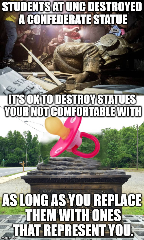 STUDENTS AT UNC DESTROYED A CONFEDERATE STATUE; IT'S OK TO DESTROY STATUES YOUR NOT COMFORTABLE WITH; AS LONG AS YOU REPLACE THEM WITH ONES THAT REPRESENT YOU. | image tagged in memes | made w/ Imgflip meme maker