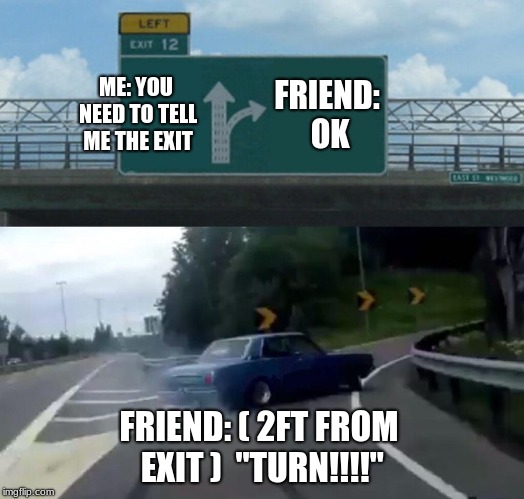 Left Exit 12 Off Ramp Meme | ME: YOU NEED TO TELL ME THE EXIT; FRIEND: OK; FRIEND: ( 2FT FROM EXIT )  "TURN!!!!" | image tagged in memes,left exit 12 off ramp | made w/ Imgflip meme maker