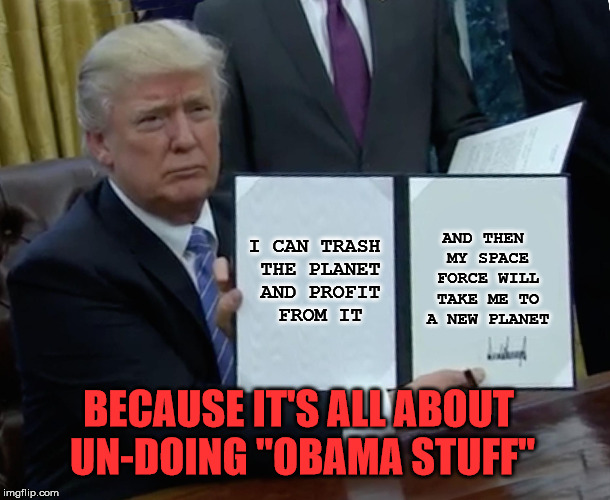 Trump Bill Signing Meme | I CAN TRASH THE PLANET AND PROFIT FROM IT AND THEN MY SPACE FORCE WILL TAKE ME TO A NEW PLANET BECAUSE IT'S ALL ABOUT UN-DOING "OBAMA STUFF" | image tagged in memes,trump bill signing | made w/ Imgflip meme maker