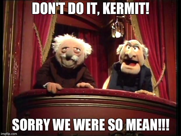 Statler and Waldorf | DON'T DO IT, KERMIT! SORRY WE WERE SO MEAN!!! | image tagged in statler and waldorf | made w/ Imgflip meme maker