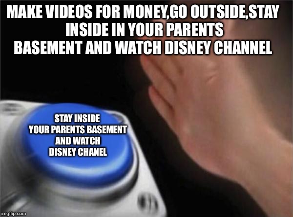 Blank Nut Button Meme | MAKE VIDEOS FOR MONEY,GO OUTSIDE,STAY INSIDE IN YOUR PARENTS BASEMENT AND WATCH DISNEY CHANNEL; STAY INSIDE YOUR PARENTS BASEMENT AND WATCH DISNEY CHANEL | image tagged in memes,blank nut button | made w/ Imgflip meme maker