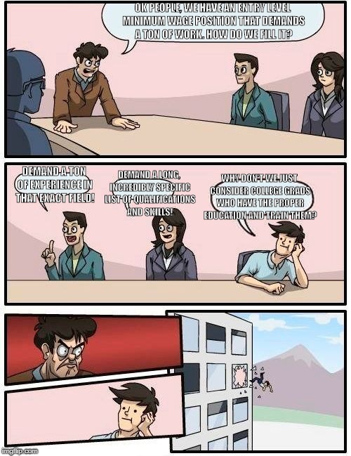 Boardroom Meeting Suggestion | OK PEOPLE, WE HAVE AN ENTRY LEVEL MINIMUM WAGE POSITION THAT DEMANDS A TON OF WORK. HOW DO WE FILL IT? DEMAND A LONG, INCREDIBLY SPECIFIC LIST OF QUALIFICATIONS AND SKILLS! DEMAND A TON OF EXPERIENCE IN THAT EXACT FIELD! WHY DON'T WE JUST CONSIDER COLLEGE GRADS WHO HAVE THE PROPER EDUCATION AND TRAIN THEM? | image tagged in memes,boardroom meeting suggestion | made w/ Imgflip meme maker