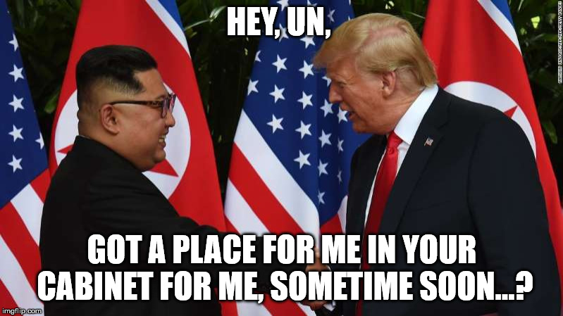 Trump and Kim Jung Un | HEY, UN, GOT A PLACE FOR ME IN YOUR CABINET FOR ME, SOMETIME SOON...? | image tagged in trump and kim jung un | made w/ Imgflip meme maker