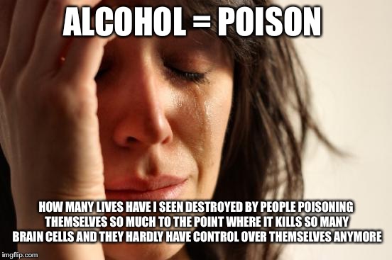 "Wine is a mocker, strong drink is raging: and whosoever is deceived thereby is not wise." Proverbs 20:1 | ALCOHOL = POISON; HOW MANY LIVES HAVE I SEEN DESTROYED BY PEOPLE POISONING THEMSELVES SO MUCH TO THE POINT WHERE IT KILLS SO MANY BRAIN CELLS AND THEY HARDLY HAVE CONTROL OVER THEMSELVES ANYMORE | image tagged in memes,first world problems,alcohol | made w/ Imgflip meme maker