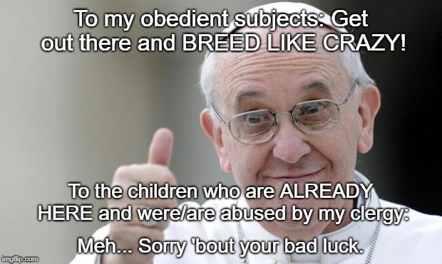 Pope francis | To my obedient subjects: Get out there and BREED LIKE CRAZY! To the children who are ALREADY HERE and were/are abused by my clergy:; Meh... Sorry 'bout your bad luck. | image tagged in pope francis | made w/ Imgflip meme maker