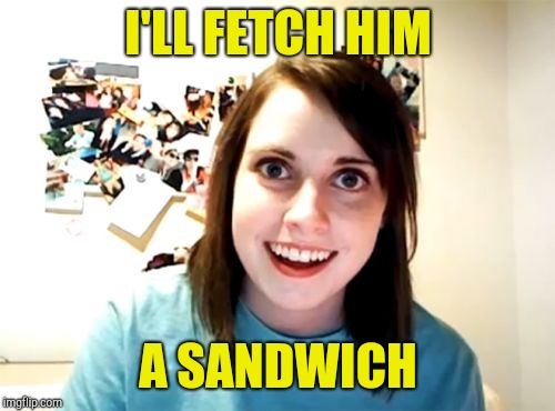 Overly Attached Girlfriend Meme | I'LL FETCH HIM A SANDWICH | image tagged in memes,overly attached girlfriend | made w/ Imgflip meme maker
