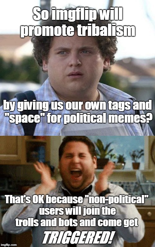 I'm excited for the upcoming imgflip changes! A meme war between trolls and bots will ensue!  | So imgflip will promote tribalism; by giving us our own tags and "space" for political memes? That's OK because "non-political" users will join the trolls and bots and come get; TRIGGERED! | image tagged in jonah hill excited,russian bots,trolls,imgflip community,meme war,memes | made w/ Imgflip meme maker